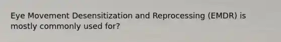 Eye Movement Desensitization and Reprocessing (EMDR) is mostly commonly used for?