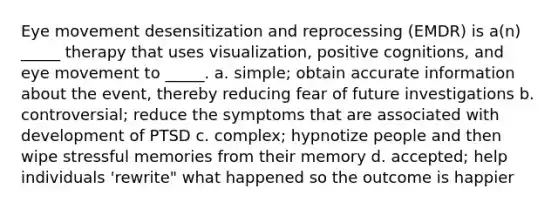 Eye movement desensitization and reprocessing (EMDR) is a(n) _____ therapy that uses visualization, positive cognitions, and eye movement to _____. a. simple; obtain accurate information about the event, thereby reducing fear of future investigations b. controversial; reduce the symptoms that are associated with development of PTSD c. complex; hypnotize people and then wipe stressful memories from their memory d. accepted; help individuals 'rewrite" what happened so the outcome is happier