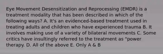 Eye Movement Desensitization and Reprocessing (EMDR) is a treatment modality that has been described in which of the following ways? A. It's an evidenced-based treatment used in treating adults and children who have experienced trauma B. It involves making use of a variety of bilateral movements C. Some critics have insultingly referred to the treatment as "power therapy. D. All of the above E. Only A & B