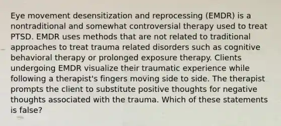 Eye movement desensitization and reprocessing (EMDR) is a nontraditional and somewhat controversial therapy used to treat PTSD. EMDR uses methods that are not related to traditional approaches to treat trauma related disorders such as cognitive behavioral therapy or prolonged exposure therapy. Clients undergoing EMDR visualize their traumatic experience while following a therapist's fingers moving side to side. The therapist prompts the client to substitute positive thoughts for negative thoughts associated with the trauma. Which of these statements is false?