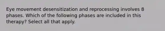 Eye movement desensitization and reprocessing involves 8 phases. Which of the following phases are included in this therapy? Select all that apply.