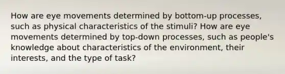 How are eye movements determined by bottom-up processes, such as physical characteristics of the stimuli? How are eye movements determined by top-down processes, such as people's knowledge about characteristics of the environment, their interests, and the type of task?