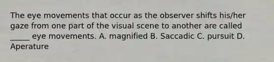 The eye movements that occur as the observer shifts his/her gaze from one part of the visual scene to another are called _____ eye movements. A. magnified B. Saccadic C. pursuit D. Aperature