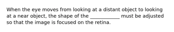 When the eye moves from looking at a distant object to looking at a near object, the shape of the ____________ must be adjusted so that the image is focused on the retina.