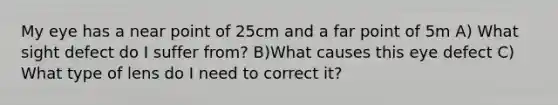 My eye has a near point of 25cm and a far point of 5m A) What sight defect do I suffer from? B)What causes this eye defect C) What type of lens do I need to correct it?