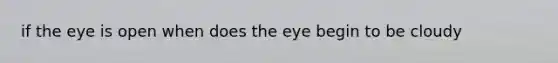 if the eye is open when does the eye begin to be cloudy