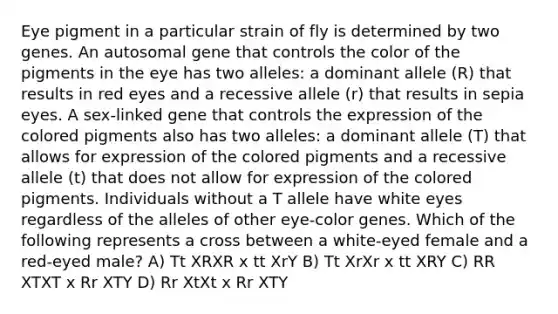 Eye pigment in a particular strain of fly is determined by two genes. An autosomal gene that controls the color of the pigments in the eye has two alleles: a dominant allele (R) that results in red eyes and a recessive allele (r) that results in sepia eyes. A sex-linked gene that controls the expression of the colored pigments also has two alleles: a dominant allele (T) that allows for expression of the colored pigments and a recessive allele (t) that does not allow for expression of the colored pigments. Individuals without a T allele have white eyes regardless of the alleles of other eye-color genes. Which of the following represents a cross between a white-eyed female and a red-eyed male? A) Tt XRXR x tt XrY B) Tt XrXr x tt XRY C) RR XTXT x Rr XTY D) Rr XtXt x Rr XTY