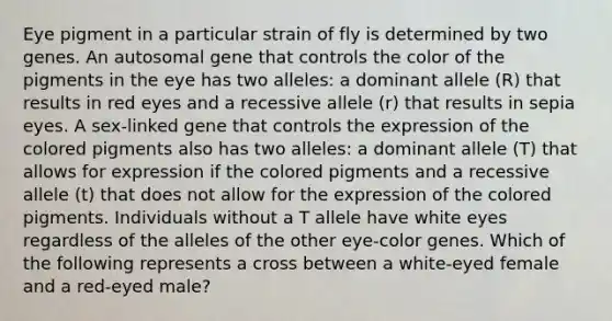 Eye pigment in a particular strain of fly is determined by two genes. An autosomal gene that controls the color of the pigments in the eye has two alleles: a dominant allele (R) that results in red eyes and a recessive allele (r) that results in sepia eyes. A sex-linked gene that controls the expression of the colored pigments also has two alleles: a dominant allele (T) that allows for expression if the colored pigments and a recessive allele (t) that does not allow for the expression of the colored pigments. Individuals without a T allele have white eyes regardless of the alleles of the other eye-color genes. Which of the following represents a cross between a white-eyed female and a red-eyed male?