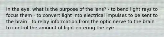 In the eye, what is the purpose of the lens? - to bend light rays to focus them - to convert light into electrical impulses to be sent to the brain - to relay information from the optic nerve to the brain - to control the amount of light entering the eye