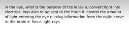 in the eye, what is the purpose of the lens? a. convert light into electrical impulses to be sent to the brain b. control the amount of light entering the eye c. relay information from the optic nerve to the brain d. focus light rays