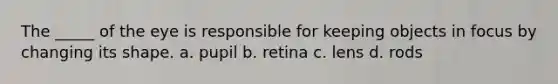 The _____ of the eye is responsible for keeping objects in focus by changing its shape. a. pupil b. retina c. lens d. rods