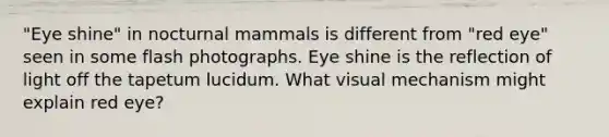 "Eye shine" in nocturnal mammals is different from "red eye" seen in some flash photographs. Eye shine is the reflection of light off the tapetum lucidum. What visual mechanism might explain red eye?