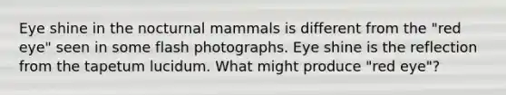 Eye shine in the nocturnal mammals is different from the "red eye" seen in some flash photographs. Eye shine is the reflection from the tapetum lucidum. What might produce "red eye"?