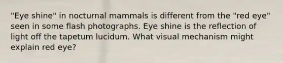 "Eye shine" in nocturnal mammals is different from the "red eye" seen in some flash photographs. Eye shine is the reflection of light off the tapetum lucidum. What visual mechanism might explain red eye?