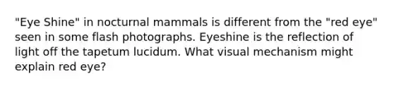 "Eye Shine" in nocturnal mammals is different from the "red eye" seen in some flash photographs. Eyeshine is the reflection of light off the tapetum lucidum. What visual mechanism might explain red eye?