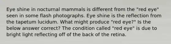 Eye shine in nocturnal mammals is different from the "red eye" seen in some flash photographs. Eye shine is the reflection from the tapetum lucidum. What might produce "red eye?" Is the below answer correct? The condition called "red eye" is due to bright light reflecting off of the back of the retina.