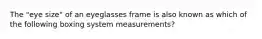 The "eye size" of an eyeglasses frame is also known as which of the following boxing system measurements?