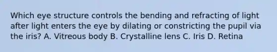 Which eye structure controls the bending and refracting of light after light enters the eye by dilating or constricting the pupil via the iris? A. Vitreous body B. Crystalline lens C. Iris D. Retina