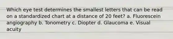 Which eye test determines the smallest letters that can be read on a standardized chart at a distance of 20 feet? a. Fluorescein angiography b. Tonometry c. Diopter d. Glaucoma e. Visual acuity