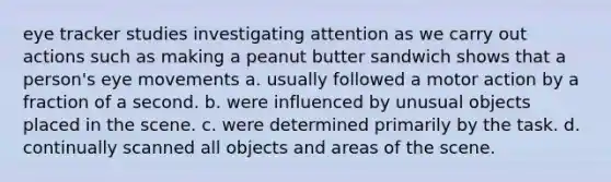 eye tracker studies investigating attention as we carry out actions such as making a peanut butter sandwich shows that a person's eye movements a. usually followed a motor action by a fraction of a second. b. were influenced by unusual objects placed in the scene. c. were determined primarily by the task. d. continually scanned all objects and areas of the scene.