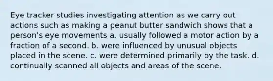 Eye tracker studies investigating attention as we carry out actions such as making a peanut butter sandwich shows that a person's eye movements a. usually followed a motor action by a fraction of a second. b. were influenced by unusual objects placed in the scene. c. were determined primarily by the task. d. continually scanned all objects and areas of the scene.