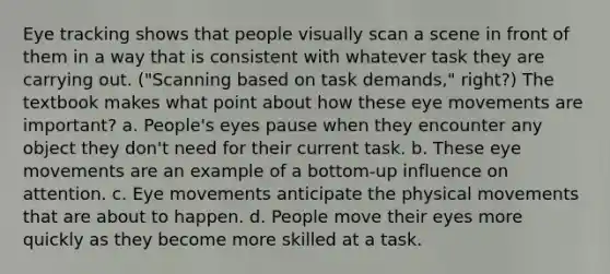 Eye tracking shows that people visually scan a scene in front of them in a way that is consistent with whatever task they are carrying out. ("Scanning based on task demands," right?) The textbook makes what point about how these eye movements are important? a. People's eyes pause when they encounter any object they don't need for their current task. b. These eye movements are an example of a bottom-up influence on attention. c. Eye movements anticipate the physical movements that are about to happen. d. People move their eyes more quickly as they become more skilled at a task.