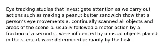 Eye tracking studies that investigate attention as we carry out actions such as making a peanut butter sandwich show that a person's eye movements a. continually scanned all objects and areas of the scene b. usually followed a motor action by a fraction of a second c. were influenced by unusual objects placed in the scene d. were determined primarily by the task