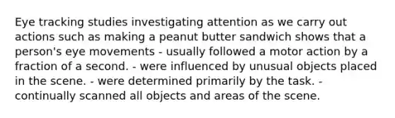 Eye tracking studies investigating attention as we carry out actions such as making a peanut butter sandwich shows that a person's eye movements - usually followed a motor action by a fraction of a second. - were influenced by unusual objects placed in the scene. - were determined primarily by the task. - continually scanned all objects and areas of the scene.