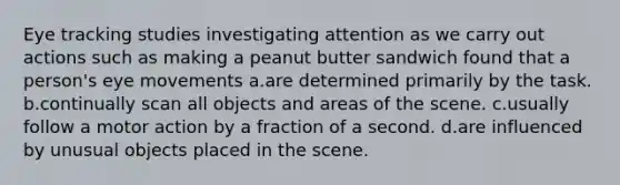 Eye tracking studies investigating attention as we carry out actions such as making a peanut butter sandwich found that a person's eye movements a.are determined primarily by the task. b.continually scan all objects and areas of the scene. c.usually follow a motor action by a fraction of a second. d.are influenced by unusual objects placed in the scene.