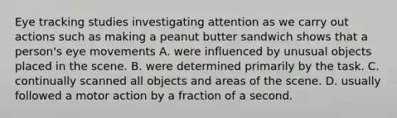 Eye tracking studies investigating attention as we carry out actions such as making a peanut butter sandwich shows that a person's eye movements A. were influenced by unusual objects placed in the scene. B. were determined primarily by the task. C. continually scanned all objects and areas of the scene. D. usually followed a motor action by a fraction of a second.