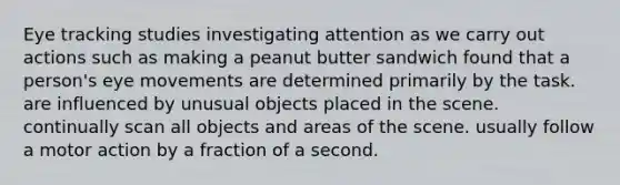 Eye tracking studies investigating attention as we carry out actions such as making a peanut butter sandwich found that a person's eye movements are determined primarily by the task. are influenced by unusual objects placed in the scene. continually scan all objects and areas of the scene. usually follow a motor action by a fraction of a second.