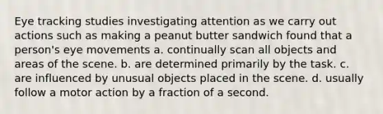 Eye tracking studies investigating attention as we carry out actions such as making a peanut butter sandwich found that a person's eye movements a. continually scan all objects and areas of the scene. b. are determined primarily by the task. c. are influenced by unusual objects placed in the scene. d. usually follow a motor action by a fraction of a second.