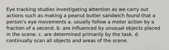 Eye tracking studies investigating attention as we carry out actions such as making a peanut butter sandwich found that a person's eye movements a. usually follow a motor action by a fraction of a second. b. are influenced by unusual objects placed in the scene. c. are determined primarily by the task. d. continually scan all objects and areas of the scene.