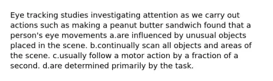 Eye tracking studies investigating attention as we carry out actions such as making a peanut butter sandwich found that a person's eye movements a.are influenced by unusual objects placed in the scene. b.continually scan all objects and areas of the scene. c.usually follow a motor action by a fraction of a second. d.are determined primarily by the task.