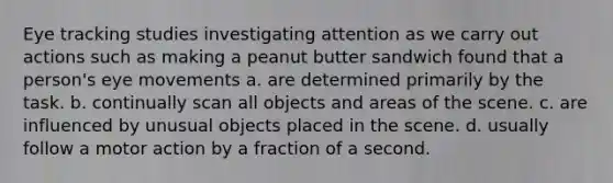 Eye tracking studies investigating attention as we carry out actions such as making a peanut butter sandwich found that a person's eye movements a. are determined primarily by the task. b. continually scan all objects and areas of the scene. c. are influenced by unusual objects placed in the scene. d. usually follow a motor action by a fraction of a second.