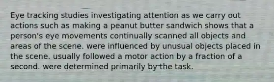 Eye tracking studies investigating attention as we carry out actions such as making a peanut butter sandwich shows that a person's eye movements continually scanned all objects and areas of the scene. were influenced by unusual objects placed in the scene. usually followed a motor action by a fraction of a second. were determined primarily by the task.