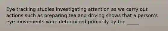 Eye tracking studies investigating attention as we carry out actions such as preparing tea and driving shows that a person's eye movements were determined primarily by the _____