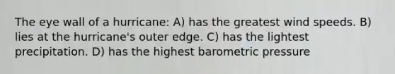 The eye wall of a hurricane: A) has the greatest wind speeds. B) lies at the hurricane's outer edge. C) has the lightest precipitation. D) has the highest barometric pressure