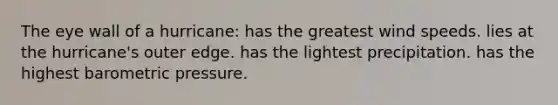 The eye wall of a hurricane: has the greatest wind speeds. lies at the hurricane's outer edge. has the lightest precipitation. has the highest barometric pressure.