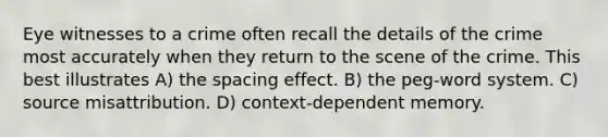 Eye witnesses to a crime often recall the details of the crime most accurately when they return to the scene of the crime. This best illustrates A) the spacing effect. B) the peg-word system. C) source misattribution. D) context-dependent memory.