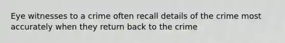 Eye witnesses to a crime often recall details of the crime most accurately when they return back to the crime