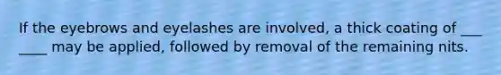 If the eyebrows and eyelashes are involved, a thick coating of ___ ____ may be applied, followed by removal of the remaining nits.