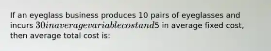 If an eyeglass business produces 10 pairs of eyeglasses and incurs 30 in average variable cost and5 in average fixed cost, then average total cost is: