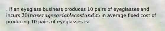 . If an eyeglass business produces 10 pairs of eyeglasses and incurs 30 in average variable cost and35 in average fixed cost of producing 10 pairs of eyeglasses is: