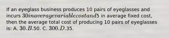 If an eyeglass business produces 10 pairs of eyeglasses and incurs 30 in average variable cost and5 in average fixed cost, then the average total cost of producing 10 pairs of eyeglasses is: A. 30. B.50. C. 300. D.35.