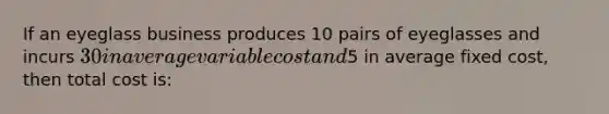 If an eyeglass business produces 10 pairs of eyeglasses and incurs 30 in average variable cost and5 in average fixed cost, then total cost is: