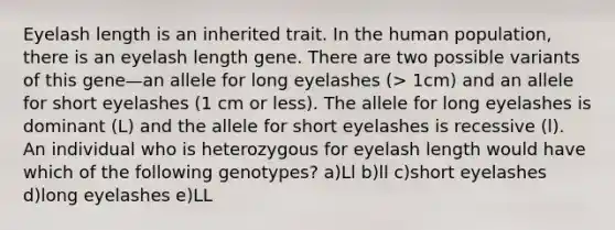 Eyelash length is an inherited trait. In the human population, there is an eyelash length gene. There are two possible variants of this gene—an allele for long eyelashes (> 1cm) and an allele for short eyelashes (1 cm or less). The allele for long eyelashes is dominant (L) and the allele for short eyelashes is recessive (l). An individual who is heterozygous for eyelash length would have which of the following genotypes? a)Ll b)ll c)short eyelashes d)long eyelashes e)LL