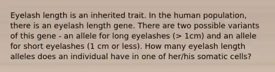 Eyelash length is an inherited trait. In the human population, there is an eyelash length gene. There are two possible variants of this gene - an allele for long eyelashes (> 1cm) and an allele for short eyelashes (1 cm or less). How many eyelash length alleles does an individual have in one of her/his somatic cells?