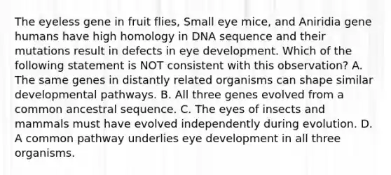 The eyeless gene in fruit flies, Small eye mice, and Aniridia gene humans have high homology in DNA sequence and their mutations result in defects in eye development. Which of the following statement is NOT consistent with this observation? A. The same genes in distantly related organisms can shape similar developmental pathways. B. All three genes evolved from a common ancestral sequence. C. The eyes of insects and mammals must have evolved independently during evolution. D. A common pathway underlies eye development in all three organisms.