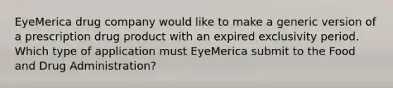 EyeMerica drug company would like to make a generic version of a prescription drug product with an expired exclusivity period. Which type of application must EyeMerica submit to the Food and Drug Administration?